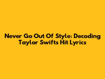Never Go Out Of Style: Decoding Taylor Swift's Hit Lyrics