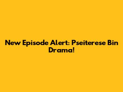 New Episode Alert: Pseiterese Bin Drama!