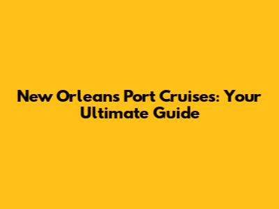 New Orleans Port Cruises: Your Ultimate Guide