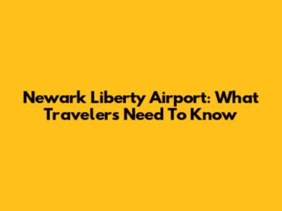 Newark Liberty Airport: What Travelers Need To Know