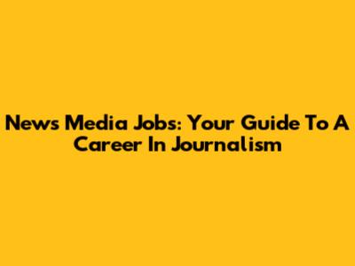 News Media Jobs: Your Guide To A Career In Journalism