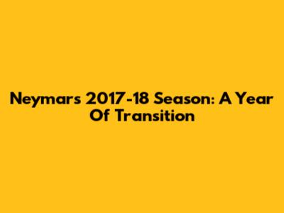 Neymar's 2017-18 Season: A Year Of Transition