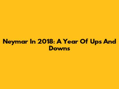 Neymar In 2018: A Year Of Ups And Downs