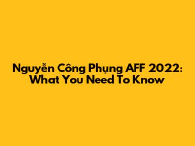 Nguyễn Công Phụng AFF 2022: What You Need To Know