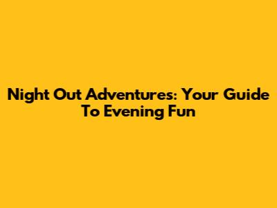 Night Out Adventures: Your Guide To Evening Fun