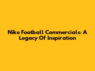 Nike Football Commercials: A Legacy Of Inspiration