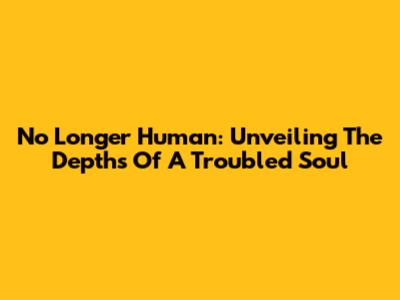 No Longer Human: Unveiling The Depths Of A Troubled Soul