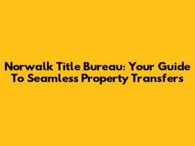 Norwalk Title Bureau: Your Guide To Seamless Property Transfers