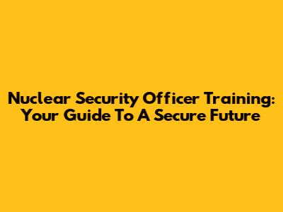 Nuclear Security Officer Training: Your Guide To A Secure Future