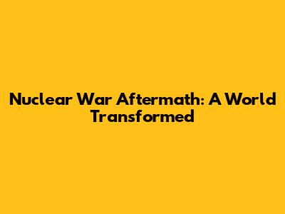 Nuclear War Aftermath: A World Transformed