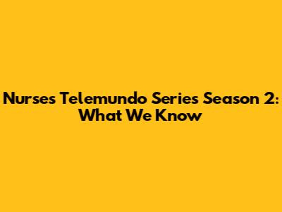 Nurses Telemundo Series Season 2: What We Know