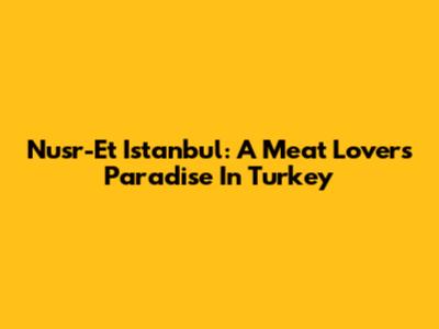 Nusr-Et Istanbul: A Meat Lover's Paradise In Turkey