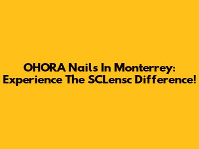 OHORA Nails In Monterrey: Experience The SCLensc Difference!