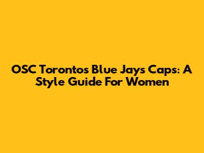 OSC Toronto's Blue Jays Caps: A Style Guide For Women
