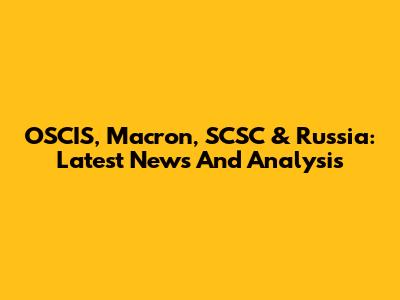 OSCIS, Macron, SCSC & Russia: Latest News And Analysis