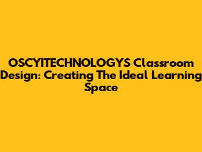 OSCYITECHNOLOGYS Classroom Design: Creating The Ideal Learning Space