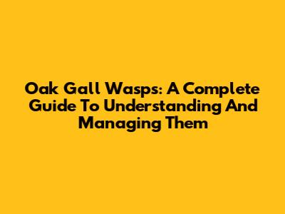 Oak Gall Wasps: A Complete Guide To Understanding And Managing Them