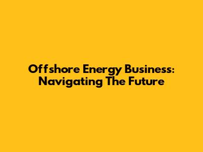 Offshore Energy Business: Navigating The Future