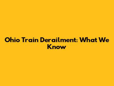 Ohio Train Derailment: What We Know