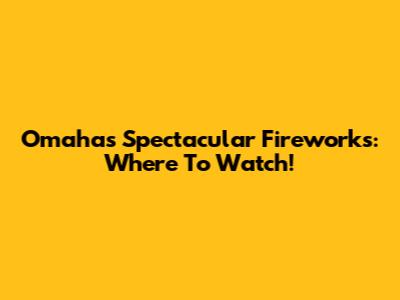 Omaha's Spectacular Fireworks: Where To Watch!