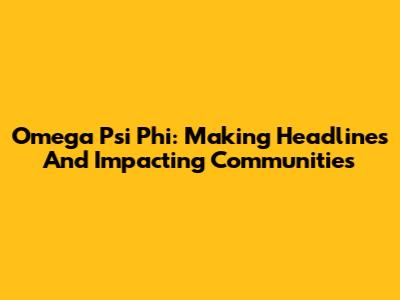 Omega Psi Phi: Making Headlines And Impacting Communities