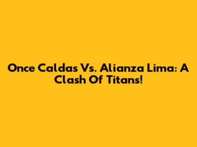 Once Caldas Vs. Alianza Lima: A Clash Of Titans!