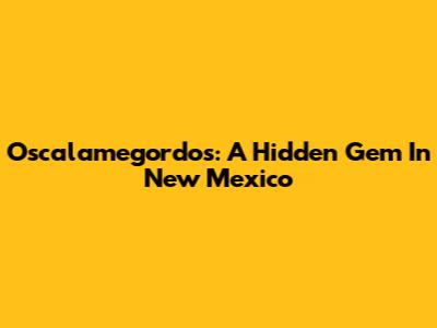 Oscalamegordos: A Hidden Gem In New Mexico
