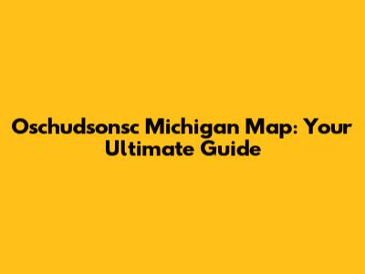 Oschudsonsc Michigan Map: Your Ultimate Guide