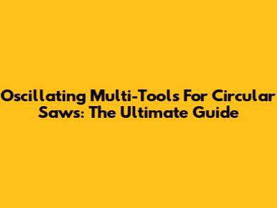 Oscillating Multi-Tools For Circular Saws: The Ultimate Guide