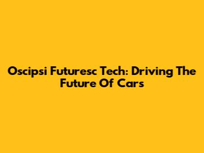 Oscipsi Futuresc Tech: Driving The Future Of Cars