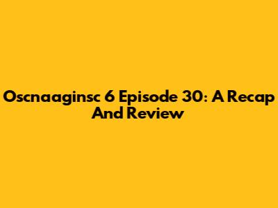 Oscnaaginsc 6 Episode 30: A Recap And Review