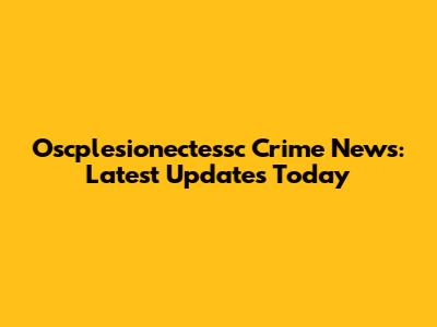 Oscplesionectessc Crime News: Latest Updates Today