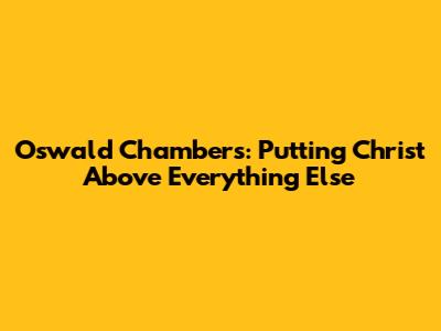 Oswald Chambers: Putting Christ Above Everything Else