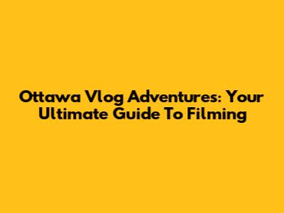 Ottawa Vlog Adventures: Your Ultimate Guide To Filming