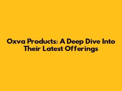 Oxva Products: A Deep Dive Into Their Latest Offerings