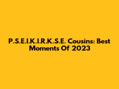 P.S.E.I.K.I.R.K.S.E. Cousins: Best Moments Of 2023
