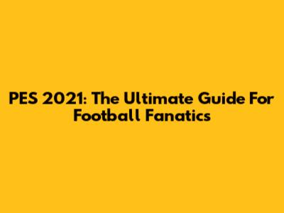 PES 2021: The Ultimate Guide For Football Fanatics