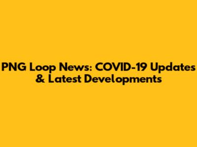 PNG Loop News: COVID-19 Updates & Latest Developments