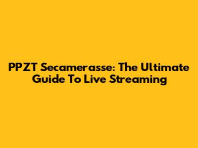 PPZT Secamerasse: The Ultimate Guide To Live Streaming