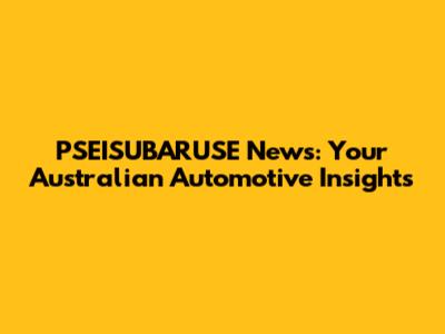 PSEISUBARUSE News: Your Australian Automotive Insights