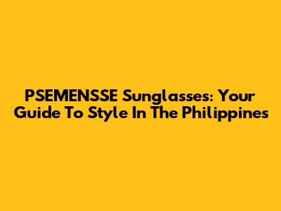 PSEMENSSE Sunglasses: Your Guide To Style In The Philippines