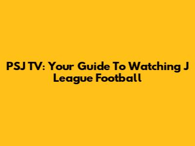 PSJ TV: Your Guide To Watching J League Football