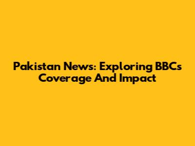 Pakistan News: Exploring BBC's Coverage And Impact