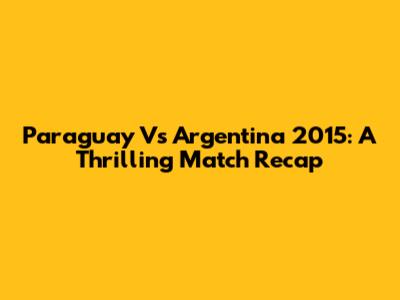 Paraguay Vs Argentina 2015: A Thrilling Match Recap