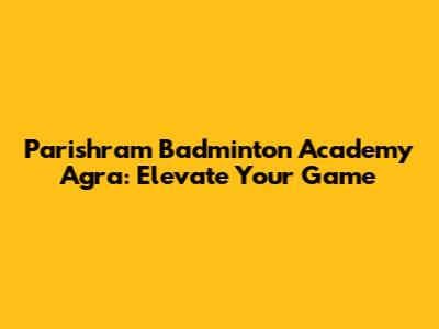 Parishram Badminton Academy Agra: Elevate Your Game