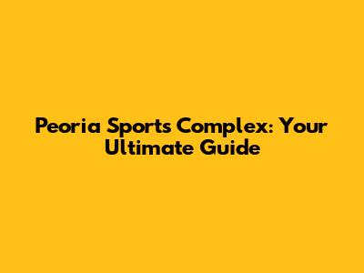 Peoria Sports Complex: Your Ultimate Guide