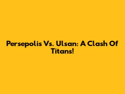 Persepolis Vs. Ulsan: A Clash Of Titans!