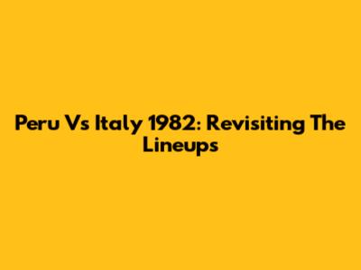Peru Vs Italy 1982: Revisiting The Lineups