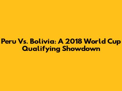 Peru Vs. Bolivia: A 2018 World Cup Qualifying Showdown