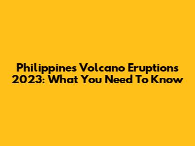 Philippines Volcano Eruptions 2023: What You Need To Know